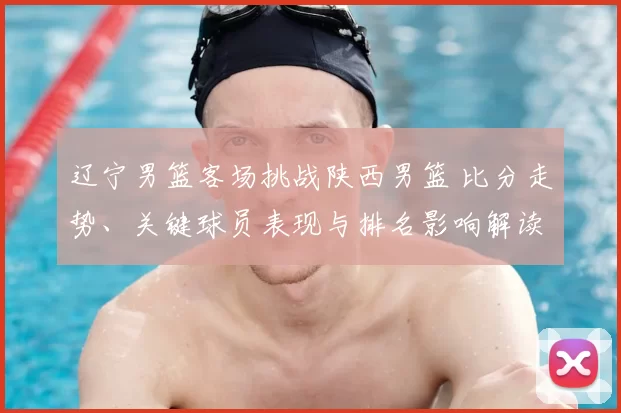 辽宁男篮客场挑战陕西男篮 比分走势、关键球员表现与排名影响解读