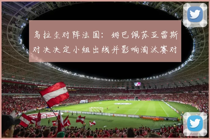 乌拉圭对阵法国:姆巴佩苏亚雷斯对决决定小组出线并影响淘汰赛对阵
