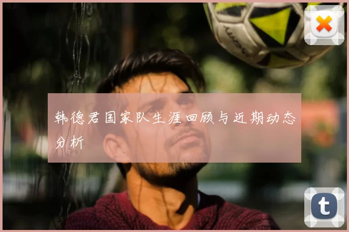 韩德君国家队生涯回顾与近期动态分析