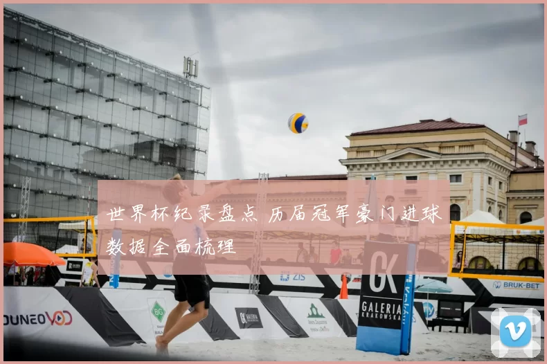 世界杯纪录盘点 历届冠军豪门进球数据全面梳理