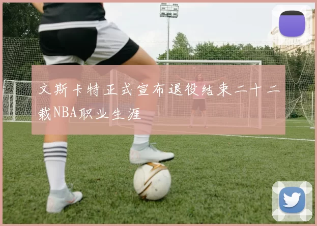 文斯卡特正式宣布退役结束二十二载NBA职业生涯