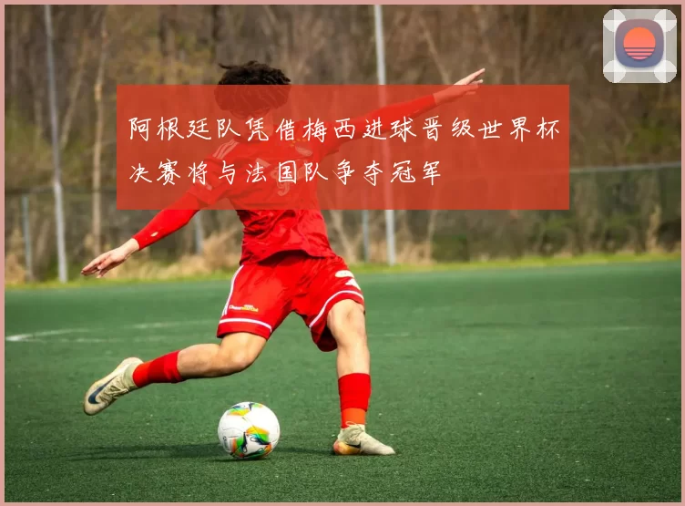 阿根廷队凭借梅西进球晋级世界杯决赛将与法国队争夺冠军