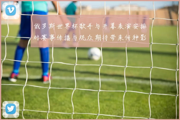 俄罗斯世界杯歌手与开幕表演安排对赛事传播与观众期待带来何种影响