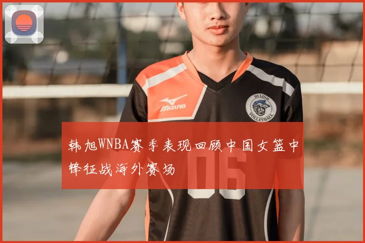 韩旭WNBA赛季表现回顾中国女篮中锋征战海外赛场
