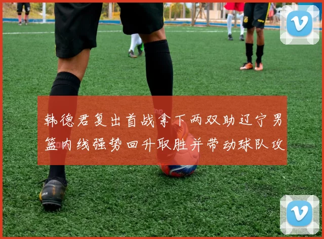 韩德君复出首战拿下两双助辽宁男篮内线强势回升取胜并带动球队攻防节奏