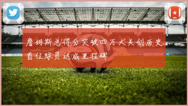 詹姆斯总得分突破四万大关创历史首位球员达成里程碑