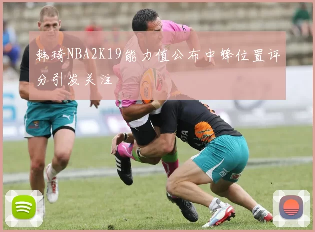 韩琦NBA2K19能力值公布中锋位置评分引发关注