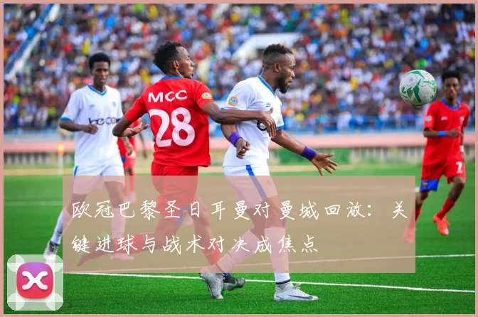 欧冠巴黎圣日耳曼对曼城回放:关键进球与战术对决成焦点