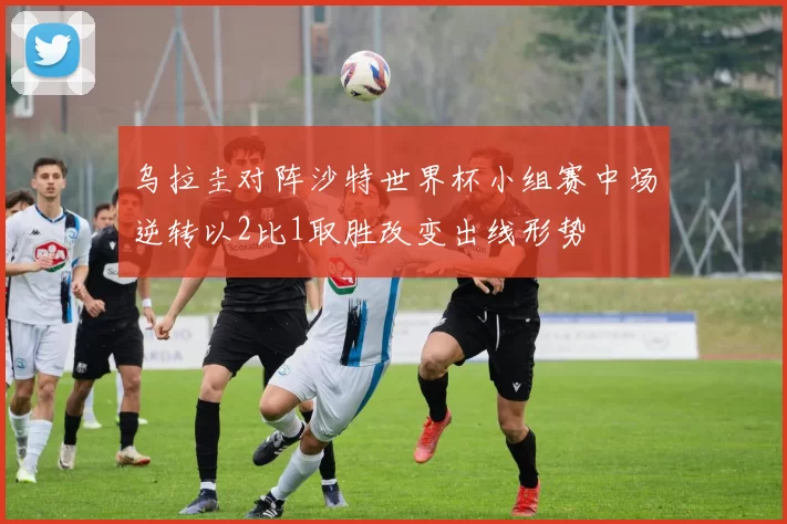 乌拉圭对阵沙特世界杯小组赛中场逆转以2比1取胜改变出线形势