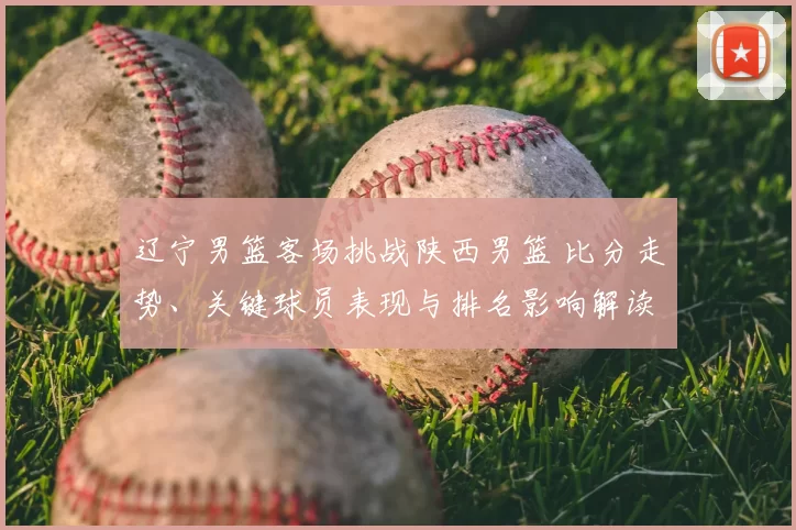 辽宁男篮客场挑战陕西男篮 比分走势、关键球员表现与排名影响解读