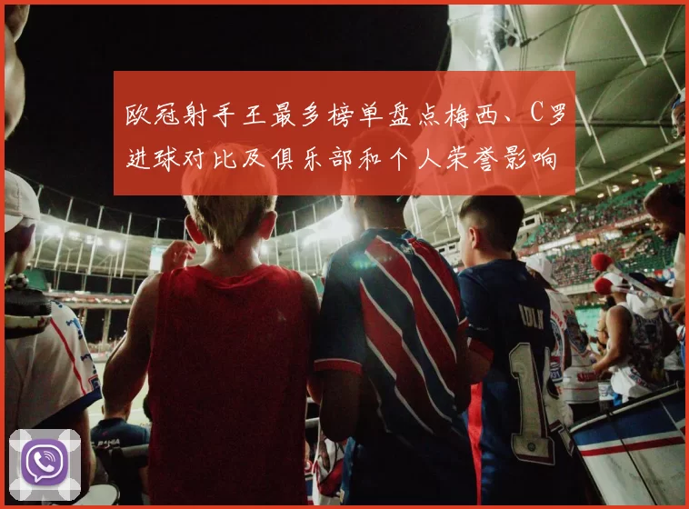 欧冠射手王最多榜单盘点梅西、C罗进球对比及俱乐部和个人荣誉影响