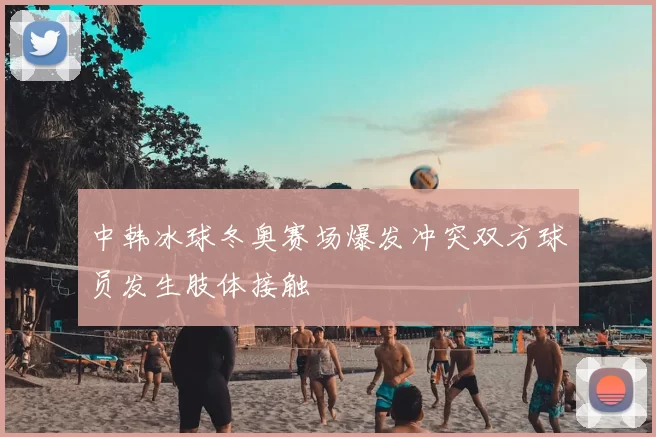 中韩冰球冬奥赛场爆发冲突双方球员发生肢体接触