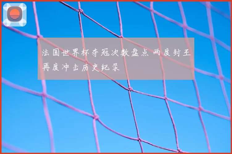 法国世界杯夺冠次数盘点 两度封王再度冲击历史纪录