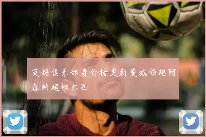 英超俱乐部身价榜更新曼城领跑阿森纳超切尔西