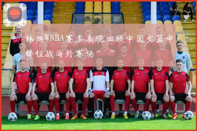 韩旭WNBA赛季表现回顾中国女篮中锋征战海外赛场