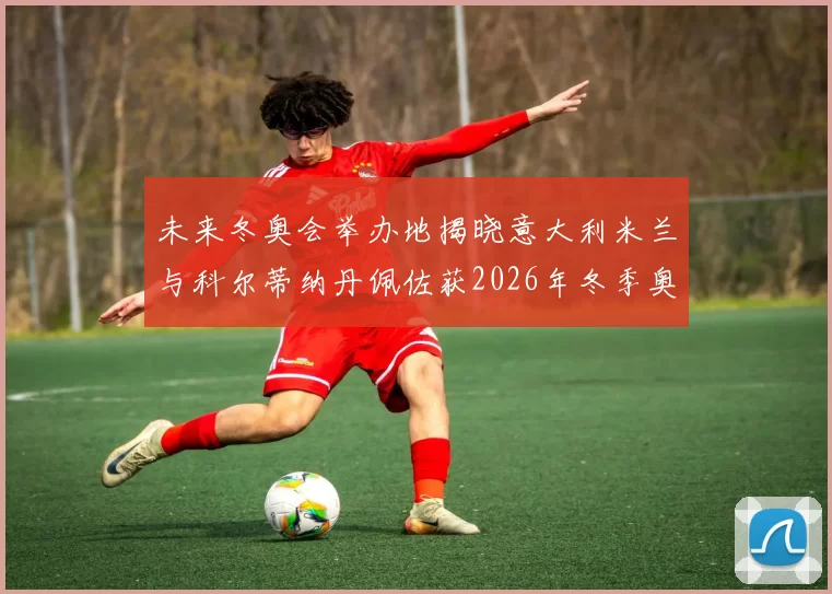 未来冬奥会举办地揭晓意大利米兰与科尔蒂纳丹佩佐获2026年冬季奥运会主办权