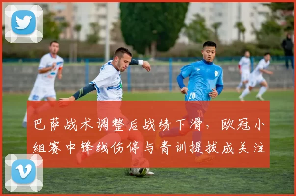 巴萨战术调整后战绩下滑，欧冠小组赛中锋线伤停与青训提拔成关注点